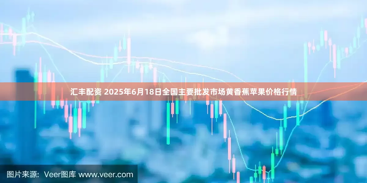 汇丰配资 2025年6月18日全国主要批发市场黄香蕉苹果价格行情