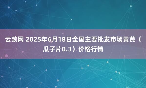 云燚网 2025年6月18日全国主要批发市场黄芪（瓜子片0.3）价格行情