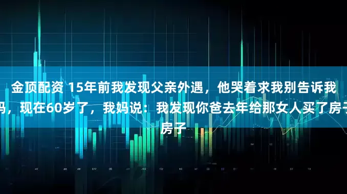金顶配资 15年前我发现父亲外遇，他哭着求我别告诉我妈，现在60岁了，我妈说：我发现你爸去年给那女人买了房子