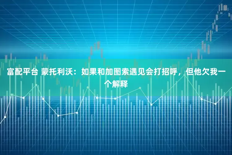 富配平台 蒙托利沃：如果和加图索遇见会打招呼，但他欠我一个解释