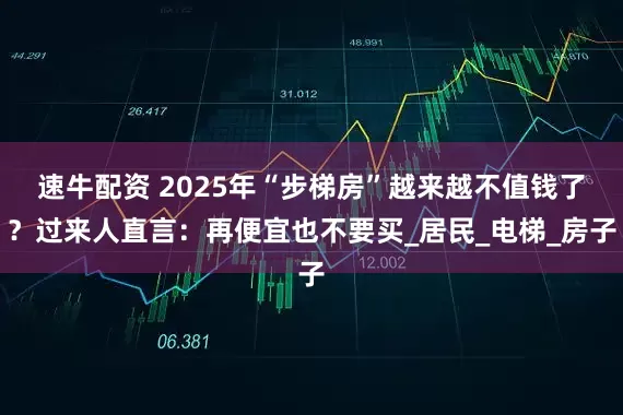 速牛配资 2025年“步梯房”越来越不值钱了?过来人直言:再便宜也不要买_居民_电梯_房子