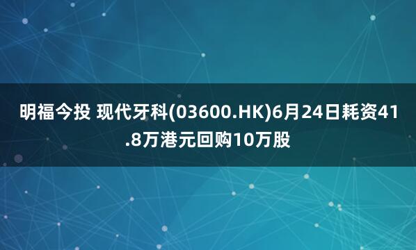 明福今投 现代牙科(03600.HK)6月24日耗资41.8万港元回购10万股