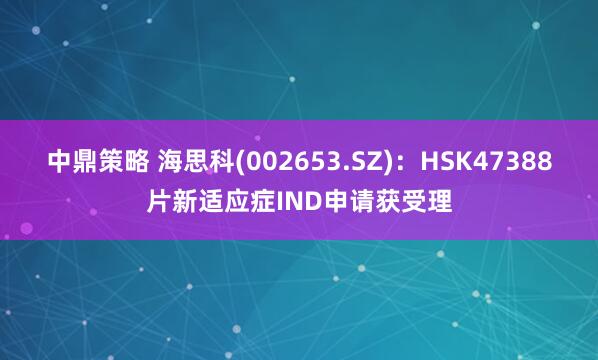 中鼎策略 海思科(002653.SZ)：HSK47388片新适应症IND申请获受理