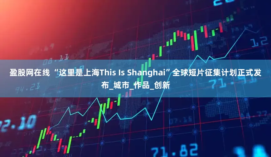 盈股网在线 “这里是上海This Is Shanghai”全球短片征集计划正式发布_城市_作品_创新