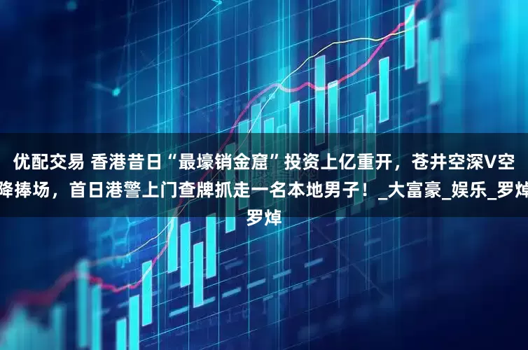 优配交易 香港昔日“最壕销金窟”投资上亿重开，苍井空深V空降捧场，首日港警上门查牌抓走一名本地男子！_大富豪_娱乐_罗焯