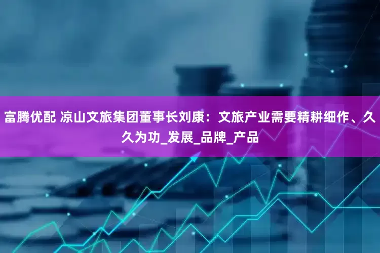 富腾优配 凉山文旅集团董事长刘康:文旅产业需要精耕细作、久久为功_发展_品牌_产品