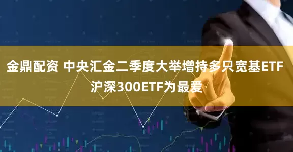 金鼎配资 中央汇金二季度大举增持多只宽基ETF 沪深300ETF为最爱