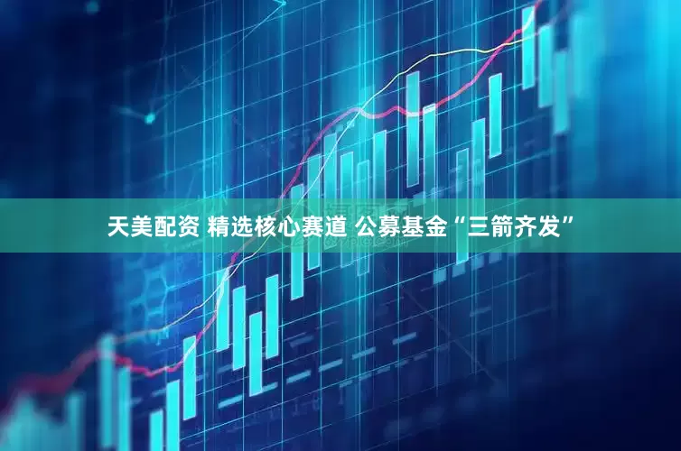 天美配资 精选核心赛道 公募基金“三箭齐发”