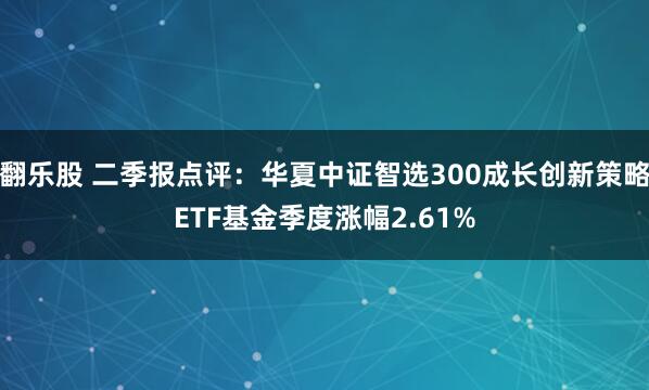 翻乐股 二季报点评：华夏中证智选300成长创新策略ETF基金季度涨幅2.61%