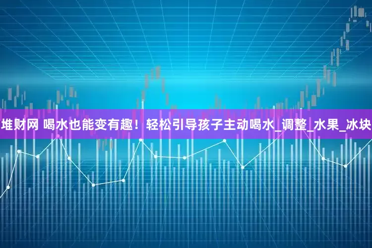 堆财网 喝水也能变有趣!轻松引导孩子主动喝水_调整_水果_冰块