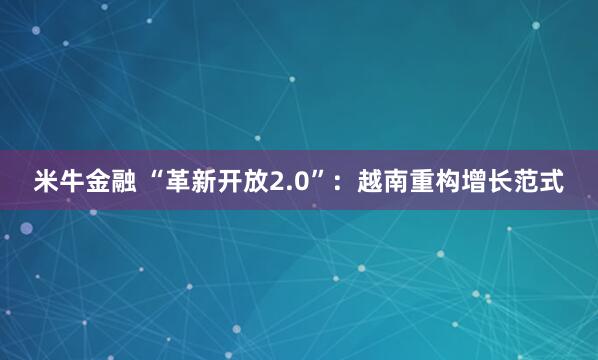 米牛金融 “革新开放2.0”:越南重构增长范式