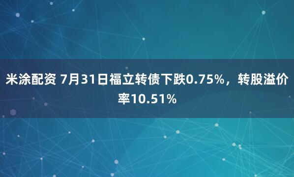 米涂配资 7月31日福立转债下跌0.75%，转股溢价率10.51%