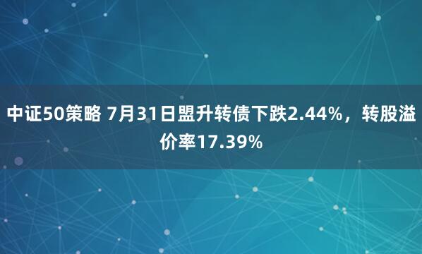 中证50策略 7月31日盟升转债下跌2.44%,转股溢价率17.39%