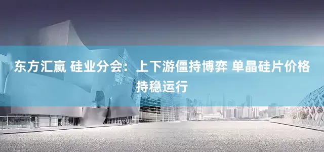 东方汇赢 硅业分会：上下游僵持博弈 单晶硅片价格持稳运行