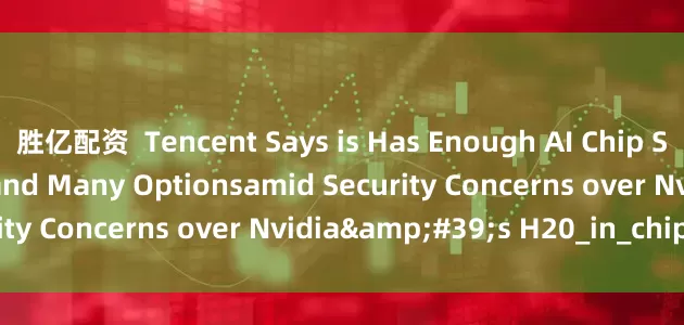 胜亿配资  Tencent Says is Has Enough AI Chip Stockpile for Models and Many Optionsamid Security Concerns over Nvidia&#39;s H20_in_chip_the