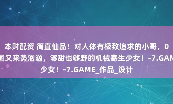 本财配资 简直仙品！对人体有极致追求的小哥，00后低龄触新图又来势汹汹，够甜也够野的机械寄生少女！-7.GAME_作品_设计