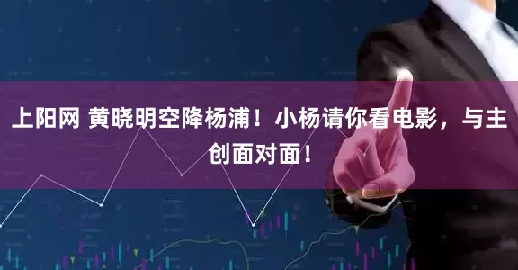 上阳网 黄晓明空降杨浦！小杨请你看电影，与主创面对面！
