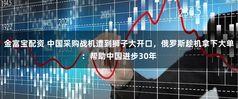 金富宝配资 中国采购战机遭到狮子大开口，俄罗斯趁机拿下大单：帮助中国进步30年